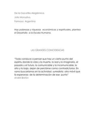 De la Gacetilla Alegrémica.
Julio Monsalvo.
Formosa Argentina
Hay pobrezas y riquezas económicas y espirituales, plantea
el Desarrollo a la Escala Humana.
LAS GRANDES COINCIDENCIAS
“Todo conduce a pensar que hay un cierto punto del
espíritu donde la vida y la muerte, lo real y lo imaginario, el
pasado y el futuro, lo comunicable y lo incomunicable, lo
alto y lo bajo, dejan de percibirse como contradictorios. En
vano buscaríamos en la actividad surrealista otro móvil que
la esperanza de la determinación de ese punto”
André Bretón
 