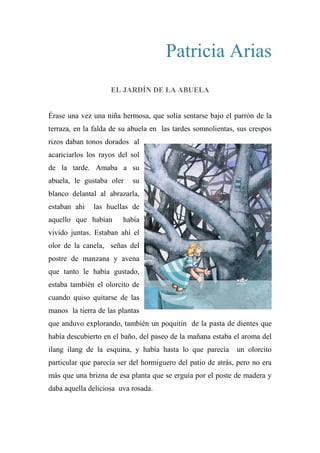 Patricia Arias
EL JARDÍN DE LA ABUELA
Érase una vez una niña hermosa, que solía sentarse bajo el parrón de la
terraza, en la falda de su abuela en las tardes somnolientas, sus crespos
rizos daban tonos dorados al
acariciarlos los rayos del sol
de la tarde. Amaba a su
abuela, le gustaba oler su
blanco delantal al abrazarla,
estaban ahí las huellas de
aquello que habían había
vivido juntas. Estaban ahí el
olor de la canela, señas del
postre de manzana y avena
que tanto le había gustado,
estaba también el olorcito de
cuando quiso quitarse de las
manos la tierra de las plantas
que anduvo explorando, también un poquitín de la pasta de dientes que
había descubierto en el baño, del paseo de la mañana estaba el aroma del
ilang ilang de la esquina, y había hasta lo que parecía un olorcito
particular que parecía ser del hormiguero del patio de atrás, pero no era
más que una brizna de esa planta que se erguía por el poste de madera y
daba aquella deliciosa uva rosada.
 