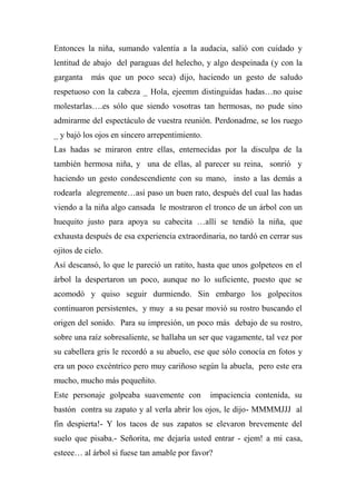 Entonces la niña, sumando valentía a la audacia, salió con cuidado y
lentitud de abajo del paraguas del helecho, y algo despeinada (y con la
garganta más que un poco seca) dijo, haciendo un gesto de saludo
respetuoso con la cabeza _ Hola, ejeemm distinguidas hadas…no quise
molestarlas….es sólo que siendo vosotras tan hermosas, no pude sino
admirarme del espectáculo de vuestra reunión. Perdonadme, se los ruego
_ y bajó los ojos en sincero arrepentimiento.
Las hadas se miraron entre ellas, enternecidas por la disculpa de la
también hermosa niña, y una de ellas, al parecer su reina, sonrió y
haciendo un gesto condescendiente con su mano, insto a las demás a
rodearla alegremente…así paso un buen rato, después del cual las hadas
viendo a la niña algo cansada le mostraron el tronco de un árbol con un
huequito justo para apoya su cabecita …allí se tendió la niña, que
exhausta después de esa experiencia extraordinaria, no tardó en cerrar sus
ojitos de cielo.
Así descansó, lo que le pareció un ratito, hasta que unos golpeteos en el
árbol la despertaron un poco, aunque no lo suficiente, puesto que se
acomodó y quiso seguir durmiendo. Sin embargo los golpecitos
continuaron persistentes, y muy a su pesar movió su rostro buscando el
origen del sonido. Para su impresión, un poco más debajo de su rostro,
sobre una raíz sobresaliente, se hallaba un ser que vagamente, tal vez por
su cabellera gris le recordó a su abuelo, ese que sólo conocía en fotos y
era un poco excéntrico pero muy cariñoso según la abuela, pero este era
mucho, mucho más pequeñito.
Este personaje golpeaba suavemente con impaciencia contenida, su
bastón contra su zapato y al verla abrir los ojos, le dijo- MMMMJJJ al
fin despierta!- Y los tacos de sus zapatos se elevaron brevemente del
suelo que pisaba.- Señorita, me dejaría usted entrar - ejem! a mi casa,
esteee… al árbol si fuese tan amable por favor?
 