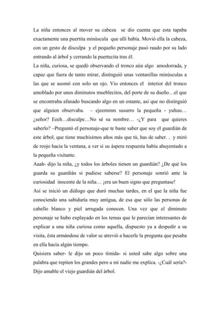 La niña entonces al mover su cabeza se dio cuenta que esta tapaba
exactamente una puertita minúscula que allí había. Movió ella la cabeza,
con un gesto de disculpa y el pequeño personaje pasó raudo por su lado
entrando al árbol y cerrando la puertecita tras él.
La niña, curiosa, se quedó observando el tronco aún algo amodorrada, y
capaz que fuera de tanto mirar, distinguió unas ventanillas minúsculas a
las que se asomó con solo un ojo. Vio entonces el interior del tronco
amoblado por unos diminutos mueblecitos, del porte de su dueño…el que
se encontraba afanado buscando algo en un estante, así que no distinguió
que alguien observaba. – ejeemmm susurro la pequeña - yuhuu…
¿señor? Eeeh…disculpe…No sé su nombre… -¿Y para que quieres
saberlo? –Preguntó el personaje-que te baste saber que soy el guardián de
este árbol, que tiene muchísimos años más que tú, has de saber. . y miró
de reojo hacia la ventana, a ver si su áspera respuesta había ahuyentado a
la pequeña visitante.
Aaah- dijo la niña, ¿y todos los árboles tienen un guardián? ¿De qué los
guarda su guardián si pudiese saberse? El personaje sonrió ante la
curiosidad inocente de la niña… ¡era un buen signo que preguntase!
Así se inició un diálogo que duró muchas tardes, en el que la niña fue
conociendo una sabiduría muy antigua, de esa que sólo las personas de
cabello blanco y piel arrugada conocen. Una vez que el diminuto
personaje se hubo explayado en los temas que le parecían interesantes de
explicar a una niña curiosa como aquella, dispuesto ya a despedir a su
visita, ésta armándose de valor se atrevió a hacerle la pregunta que pesaba
en ella hacía algún tiempo.
Quisiera saber- le dijo un poco tímida- si usted sabe algo sobre una
palabra que repiten los grandes pero a mí nadie me explica. -¿Cuál sería?-
Dijo amable el viejo guardián del árbol.
 