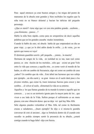 Para aquel entonces ya eran buenos amigos y las migas del postre de
manzanas de la abuela eran grandes y bien recibidos los regalos que la
niña traía en su blanco delantal y hacían las delicias del pequeño
personaje.
-¿Que es morir?- tiene algo que ver con otra palabra grande…eeehmm…
¿suu-frimiento…parece…?
Hablo la niña bien rápido, como para no arrepentirse de decir aquellas
palabras que en los grandes causaba mudez instantánea.
Cuando le hablo de esto, mi abuela habla de que emprenderá un día un
gran viaje…y que yo le diré adiós desde la orilla….y de veras, ¡yo no
quiero que nunca se vaya!
El diminuto guardián sonrió- ¡ah! pequeña… ¡mmm…la muerte!
Hermana de sangre de la vida, en realidad no es tan, taan real como
parece, es otra ilusión de los mortales…sólo que existe un gran Velo
entre la vida que conoces y aquella otra…es como venir al mundo de las
hadas, es sólo un cambio de frecuencia, algo así como un cambio de casa
¿sabes? Un cambio que da vida…Este árbol tan hermoso que nos cobija
por ejemplo…un día caerá y su gran tronco en el suelo dará paso a los
jóvenes retoños, que como tú, traen inmensas fuerzas para crecer y dar
sombra… al volver al suelo, alimentará la vida en su entorno.
Aquellos a los que llamas grandes de tu mundo le temen a aquello que no
conocen… y ese es un territorio ignoto para la mayor parte de los…que
viven a ese lado de la Vida. Sufren porque el sufrimiento es un muro
grueso, con una vibración densa que no deja ver qué hay Mas Allá.
Sólo algunos pueden vislumbrar el Mas Allá, tal como tú fácilmente
cruzas a saludarnos…-¡buen ejemplo! Se dijo a sí mismo-le gustaba
conversar de esto al anciano…algo se fortalecía dentro de él cuando esto
sucedía- tu podrás siempre sentir la presencia de tu abuela…¡estará
contigo cuando te haga falta!- dijo con fuerza.
 