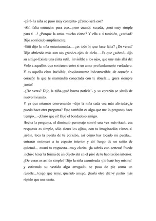 -¿Si?- la niña se puso muy contenta- ¿Cómo será eso?
-Ah! falta muuucho para eso…pero cuando suceda, ¡será muy simple
para ti…! ¿Porque la amas mucho cierto? Y ella a ti también, ¿verdad?
Dijo sonriendo ampliamente.
-Siiii dijo la niña entusiasmada… ¿es todo lo que hace falta? ¿De veras?
Dijo abriendo más aun sus grandes ojos de cielo…-Es que ¿sabes?- dijo
su amigo-Existe una cinta sutil, invisible a los ojos, que une más allá del
Velo a aquellos que sostienen entre si un amor profundamente verdadero.
Y es aquella cinta invisible, absolutamente indestructible, de corazón a
corazón la que te mantendrá conectada con tu abuela… ¡para siempre
jamás!
-¿De veras? Dijo la niña-¡qué buena noticia!- y su corazón se sintió de
nuevo livianito.
Y ya que estamos conversando –dijo la niña cada vez más aliviada-¿te
puedo hace otra pregunta? Esto también es algo que me lo pregunto hace
tiempo…-¡Claro que sí! Dijo el bondadoso amigo.
Hecha la pregunta, el diminuto personaje sonrió una vez más-Aaah, esa
respuesta es simple, sólo cierra los ojitos, con tu imaginación vienes al
jardín, toca la puerta de tu corazón, así como has tocado mi puerta…
entrarás entonces a tu espacio interior y ahí luego de un ratito de
quietud… estará tu respuesta...muy clarita, ¡la sabrás con certeza! Puede
incluso tener la forma de un objeto ahí en el piso de tu habitación interior.
¿De veras es así de simple? Dijo la niña asombrada -¡lo haré hoy mismo!
y estirando su vestido algo arrugado, se puso de pie como un
resorte…tengo que irme, querido amigo, ¡hasta otro día!-y partió más
rápido que una saeta.
 