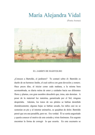 María Alejandra Vidal
(Punta Arenas)
EL JARDIN DE BARTOLDO
¿Conoces a Bartoldo, el jardinero? Te contaré sobre él: Bartoldo es
dueño de un hermoso Jardín, el cual cultiva con gran devoción y esmero.
Hace pocos días, al iniciar como cada mañana, a la misma hora
acostumbrada, su diaria rutina de amor y cuidados hacia sus diferentes
flores y plantas, con gran asombro descubrió que, éstas, aún dormían. A
pesar de la maternal luz matutina, garantizada por el Sol, ninguna
despertaba. Además, los tonos de sus pétalos se habían desteñido
dramáticamente; algunas hojas se habían secado, los tallos casi no se
sostenían en pie y al intentar animarlos, se quejaban de dolor. Bartoldo
pensó que era una pesadilla, pero no. Era verdad. Él se sentía angustiado
y quería conocer el motivo de este extraño y triste fenómeno. Era urgente
encontrar la forma de corregir lo que ocurría. En este escenario se
 