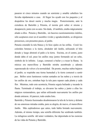 pasaron ni cinco minutos cuando un sonriente y amable caballero los
llevaba rápidamente a casa. Al llegar los ayudó con los paquetes y al
despedirse les deseó suerte y mucha magia. Posteriormente, ante la
extrañeza de Bartoldo y Petunia, el taxista giró sobre sí mismo y
desapareció, junto con su auto. Sin duda, él también, estaba mágicamente
aliado a ellos. Petunia y Bartoldo, sin hacerse cuestionamientos inútiles,
sólo aceptaron creer en el asombro vivido y agradeciéndolo, se dirigieron
presurosos, con presentes pasos, al jardín.
Petunia extendió la tela blanca y le hizo ojales en las orillas. Cosió los
coloridos botones a la tierra, alrededor del Jardín, utilizando el hilo
dorado y luego abotonó el paño a la tierra. Encima, en el centro, justo
donde daba el sol, puso los anillos muy juntos formando así un ocho,
símbolo de lo infinito. Luego, comenzó a bailar y a tocar la flauta; la
música era maravillosa y Bartoldo miraba asombrado y además
esperanzado de volver a la normalidad. De pronto, muchas nubes bajaron
al jardín; se respiraba una tierna humedad y la tierra comenzó a sentir
paz. Bellos seres luminosos venían sentados en las nubes y a través de
los anillos de oro, entraban bajo la tela para reparar cada planta y cada
flor. Mientras, todo esto acontecía, Petunia seguía bailando y tocando la
flauta. Terminado el trabajo, se elevaron las nubes y junto a ellas los
mágicos restauradores, que salían utilizando nuevamente los anillos por
donde entraron. Al parecer, todo estaba listo.
Bartoldo y Petunia ilusionados desabotonaron la tela de la tierra y delante
de sus amorosas miradas estaba, para su alegría, de nuevo, el maravilloso
Jardín. Más esplendoroso que antes, todo había brotado nuevamente.
Además, al mismo tiempo, una semilla diferente fue sembrada también.
La milagrosa semilla del amor verdadero, fue depositada en las esencias
de las vidas de Petunia y Bartoldo.
 