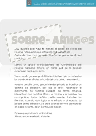 Muy querido Luis: Aquí te mando el grupo de Títeres del
Hospital Piñero para que integre la red solidaria de
Co.incidir. Una muy pequeña reseña del grupo en el cual
participo:
Somos un grupo interdisciplinario de Gerontología del
Hospital Parmenio Piñero, en Flores Sud de la Ciudad
autónoma de Buenos Aires.
Tratamos de generar posibilidades inéditas, que acrecienten
las condiciones vitales, a través del arte como herramienta.
Nuestro desafío como grupo interdisciplinario es transitar un
camino de creación, por eso el arte; reconocer el
movimiento de nuestros cuerpos en forma creativa,
interactuar con nuestros títeres, la música y la palabra nos
acompañan, todo teñido poéticamente, inclusive los
silencios, cuando dan lugar a la mirada y al abrazo. La
poesía como creación. Se crea cuando se vive asombrado
en cada instante, es un continuo re-nacer.
Espero que podamos ser incluidos.
Abrazo enorme Alberto Valente
Sección: SOBRE-AMIGOS, CORRESPONDENCIA DE GRUPOS AMIGOSC
 