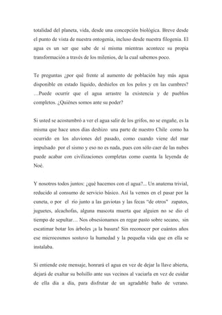 totalidad del planeta, vida, desde una concepción biológica. Breve desde
el punto de vista de nuestra ontogenia, incluso desde nuestra filogenia. El
agua es un ser que sabe de sí misma mientras acontece su propia
transformación a través de los milenios, de la cual sabemos poco.
Te preguntas ¿por qué frente al aumento de población hay más agua
disponible en estado líquido, deshielos en los polos y en las cumbres?
…Puede ocurrir que el agua arrastre la existencia y de pueblos
completos. ¿Quiénes somos ante su poder?
Si usted se acostumbró a ver el agua salir de los grifos, no se engañe, es la
misma que hace unos días deshizo una parte de nuestro Chile como ha
ocurrido en los aluviones del pasado, como cuando viene del mar
impulsado por el sismo y eso no es nada, pues con sólo caer de las nubes
puede acabar con civilizaciones completas como cuenta la leyenda de
Noé.
Y nosotros todos juntos: ¿qué hacemos con el agua?... Un anatema trivial,
reducido al consumo de servicio básico. Así la vemos en el pasar por la
cuneta, o por el río junto a las gaviotas y las fecas “de otros" zapatos,
juguetes, alcachofas, alguna mascota muerta que alguien no se dio el
tiempo de sepultar… Nos obsesionamos en regar pasto sobre secano, sin
escatimar botar los árboles ¡a la basura! Sin reconocer por cuántos años
ese microcosmos sostuvo la humedad y la pequeña vida que en ella se
instalaba.
Si entiende este mensaje, honrará el agua en vez de dejar la llave abierta,
dejará de exaltar su bolsillo ante sus vecinos al vaciarla en vez de cuidar
de ella día a día, para disfrutar de un agradable baño de verano.
 