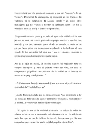 Comprenderá que ella precisa de nosotros y por eso “estamos”, de ahí
“somos”. Descubrirá la diamantina, se interesará en los trabajos del
ciclotrón, en la experiencia de Masaru Emoto y en tantos otros
mensajeros que nos vienen a mostrar su verdadero valor. En fin la
bendecirá antes de usar y le dará el uso pertinente.
El agua está en todas partes y en todo, el agua es la unidad está incluso
portada en esas tres cuartas partes de su propio cerebro el que lee este
mensaje y en este momento pulsa desde su corazón al resto de su
cuerpo. Como pulsa por los océanos impulsando a las ballenas, el más
grande de los habitantes del agua que viene a visitarnos, mientras la
primavera avanzada indescriptiblemente nueva.
Así es el agua un medio, un sistema hídrico, un regulador para los
cuerpos biológicos y para el planeta como ser vivo, no sólo es
componente geográfico sino portador de la unidad en el interior de
nuestros cuerpo y en el planeta…”
…Así habló Ana, la mujer con cara de joven y pelo de vieja, al comenzar
su ritual de la "Totalidad Mágica"
_Idánita deambulaba feliz por las ramas mientras Ana, comenzaba a dar
los mensajes de la unidad a Leonor aprendiz de los sueños, en el jardín de
la unidad... Leonor quien había llegado de tan lejos.
... “El agua es una en la totalidad planetaria, las raíces de todos los
árboles se hacen una al contenerla; así mismo ocurre en las células de
todas las especies que lo habitan, incluyendo las nuestras que discuten
comprobaciones para evitar ver la realidad palpable e inmediata”.
 