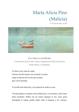María Alicia Pino
(Malicia)
Y se fue no más, se fue
EVA TRAS LA MAMPARA
A la memoria de Eva Ortiz Torres, integrante del Taller Literario de
Adulto Mayor, La Mampara.
Te fuiste y hoy estás de vuelta.
Curioso esto del retorno con tu muerte a cuestas.
Largo el trayecto de la tierra que cruzaste
para volver dormida.
Te escribí estas líneas hoy, a la espera de tu sueño en casa.
"En qué pliegue te recupero, hacia dónde giro y te encuentro, cuál el paso
hasta recobrarte. Podría con las manos despejar el aire como quien
desempaña el espejo, podría soplar sobre la hoguera y los volcanes,
 