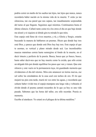 podría correr en medio de los sueños tan lejos, tan lejos que nunca, nunca
recordaría haber nacido en la misma vida de tu muerte. Y estás ya tan
silenciosa, tan esa pared que nos separa, tan inauditamente sorprendida
del turno al que llegaste. Seguimos aquí mientras. Continuamos hasta el
último silencio. Callaré tanto como tú a los otros el día en que baje donde
me alzaré y ni siquiera sé dónde gira tu mirada lo que mira.
Este espejo está lleno de vivos muertos, y tú, y Gloria y Sergio, estarán
buscando la manera de hablarnos en poemas. Dicen que donde hay tres
está Dios, y parece que donde está Dios hoy hay tres. Este espejo al que
te asomas, es vertical y plano mirado desde acá. Las inconfesables
muecas matutinas corren hasta sumergirse al fondo de la muerte, en el
decir intacto y perfecto de la poesía. Busca, busca que yo busco, busco,
hasta saber decir-nos que no hay muerte como la creída, que sólo existe
un delgado hilo por donde equilibrar los pasos que van y vienen. Que este
silencio y este vacío en la permanencia tuya, irá guardando memoria que
olvidaremos el día del retorno. Mira este amanecer en tierras nuevas, ese
sol sobre las enredaderas de la casa azul con techos de oro. El río que
mojará tus pies esta tarde, traerá mi voz entre las aguas, y recordarás que
soñaste haber vivido tras el espejo-mampara una larga vida y voltearás el
olvido donde el poema cantará recuerdos de lo que ya hoy es una vida
pasada. Sabemos que las horas del taller, era sólo recordar. Poesía es
memoria.
Escribe al atardecer. Yo estaré en el pliegue de tu última metáfora."
 