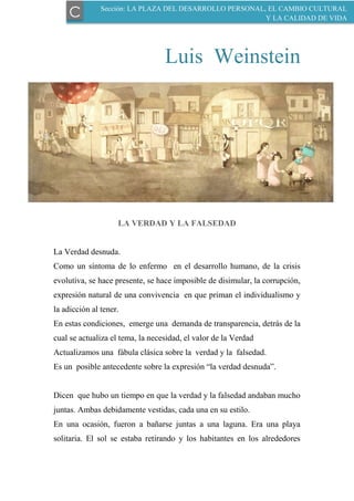 Luis Weinstein
LA VERDAD Y LA FALSEDAD
La Verdad desnuda.
Como un síntoma de lo enfermo en el desarrollo humano, de la crisis
evolutiva, se hace presente, se hace imposible de disimular, la corrupción,
expresión natural de una convivencia en que priman el individualismo y
la adicción al tener.
En estas condiciones, emerge una demanda de transparencia, detrás de la
cual se actualiza el tema, la necesidad, el valor de la Verdad
Actualizamos una fábula clásica sobre la verdad y la falsedad.
Es un posible antecedente sobre la expresión “la verdad desnuda”.
Dicen que hubo un tiempo en que la verdad y la falsedad andaban mucho
juntas. Ambas debidamente vestidas, cada una en su estilo.
En una ocasión, fueron a bañarse juntas a una laguna. Era una playa
solitaria. El sol se estaba retirando y los habitantes en los alrededores
Sección: LA PLAZA DEL DESARROLLO PERSONAL, EL CAMBIO CULTURAL
Y LA CALIDAD DE VIDAC
 