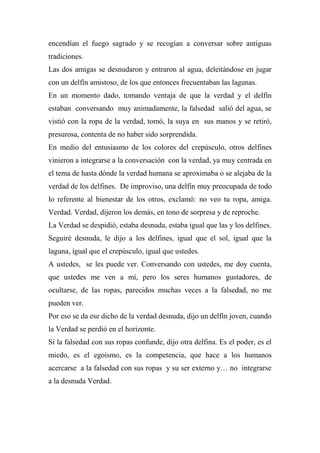 encendían el fuego sagrado y se recogían a conversar sobre antiguas
tradiciones.
Las dos amigas se desnudaron y entraron al agua, deleitándose en jugar
con un delfín amistoso, de los que entonces frecuentaban las lagunas.
En un momento dado, tomando ventaja de que la verdad y el delfín
estaban conversando muy animadamente, la falsedad salió del agua, se
vistió con la ropa de la verdad, tomó, la suya en sus manos y se retiró,
presurosa, contenta de no haber sido sorprendida.
En medio del entusiasmo de los colores del crepúsculo, otros delfines
vinieron a integrarse a la conversación con la verdad, ya muy centrada en
el tema de hasta dónde la verdad humana se aproximaba o se alejaba de la
verdad de los delfines. De improviso, una delfín muy preocupada de todo
lo referente al bienestar de los otros, exclamó: no veo tu ropa, amiga.
Verdad. Verdad, dijeron los demás, en tono de sorpresa y de reproche.
La Verdad se despidió, estaba desnuda, estaba igual que las y los delfines.
Seguiré desnuda, le dijo a los delfines, igual que el sol, igual que la
laguna, igual que el crepúsculo, igual que ustedes.
A ustedes, se les puede ver. Conversando con ustedes, me doy cuenta,
que ustedes me ven a mí, pero los seres humanos gustadores, de
ocultarse, de las ropas, parecidos muchas veces a la falsedad, no me
pueden ver.
Por eso se da ese dicho de la verdad desnuda, dijo un delfín joven, cuando
la Verdad se perdió en el horizonte.
Si la falsedad con sus ropas confunde, dijo otra delfina. Es el poder, es el
miedo, es el egoísmo, es la competencia, que hace a los humanos
acercarse a la falsedad con sus ropas y su ser externo y… no integrarse
a la desnuda Verdad.
 