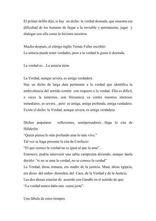 El primer delfín dijo, si hay un dicho: la verdad desnuda, que muestra esa
dificultad de los humano de llegar a la invisible y permanente, jugar y
dialogar con ella como lo hicimos nosotros.
Mucho después, el clérigo inglés Tomás Fuller escribió:
La astucia puede tener verdades, pero a la verdad le gusta ir desnuda.
La verdad es…La astucia tiene.
La Verdad, aunque severa, es amiga verdadera.
Hay un dicho de larga data pertinente a la verdad que identifica la
ambivalencia del sentido común con respecto a la verdad. Ella es difícil,
a veces la tememos, con frecuencia va contra nuestros intereses
inmediatos, es severa…pero es amiga, amiga profunda, amiga verdadera.
Existe el dicho: la Verdad, aunque severa, es amiga verdadera.
Dichos populares reflexiones, sentipensadores…llega la cita de
Hölderlin:
“Quien piensa lo más profundo ama lo más vivo.”
Tal vez se haga presente la cita de Confucio:
“El que conoce la verdad no es igual al que la ama”.
Entonces, podría intervenir una sabia campesina diciendo, aunque duela
decirlo: “si no se ama la verdad, no se conoce la verdad”
La Verdad, diosa romana, era madre de la justicia. Maat, diosa egipcia,
era diosa del orden- desorden, del Caos, de la Verdad y de la Justicia.
Las dos diosas estarían de acuerdo con Gandhi en el sentido de que:
“La verdad nunca daña una causa justa”.
Una fábula de estos tiempos
 