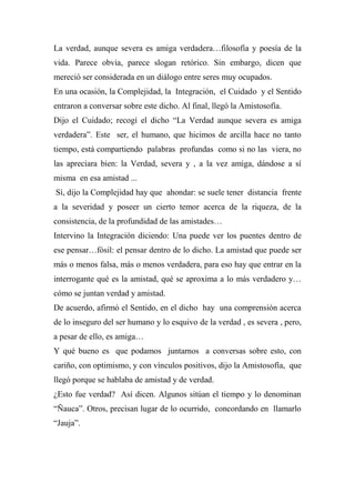 La verdad, aunque severa es amiga verdadera…filosofía y poesía de la
vida. Parece obvia, parece slogan retórico. Sin embargo, dicen que
mereció ser considerada en un diálogo entre seres muy ocupados.
En una ocasión, la Complejidad, la Integración, el Cuidado y el Sentido
entraron a conversar sobre este dicho. Al final, llegó la Amistosofía.
Dijo el Cuidado; recogí el dicho “La Verdad aunque severa es amiga
verdadera”. Este ser, el humano, que hicimos de arcilla hace no tanto
tiempo, está compartiendo palabras profundas como si no las viera, no
las apreciara bien: la Verdad, severa y , a la vez amiga, dándose a sí
misma en esa amistad ...
Sí, dijo la Complejidad hay que ahondar: se suele tener distancia frente
a la severidad y poseer un cierto temor acerca de la riqueza, de la
consistencia, de la profundidad de las amistades…
Intervino la Integración diciendo: Una puede ver los puentes dentro de
ese pensar…fósil: el pensar dentro de lo dicho. La amistad que puede ser
más o menos falsa, más o menos verdadera, para eso hay que entrar en la
interrogante qué es la amistad, qué se aproxima a lo más verdadero y…
cómo se juntan verdad y amistad.
De acuerdo, afirmó el Sentido, en el dicho hay una comprensión acerca
de lo inseguro del ser humano y lo esquivo de la verdad , es severa , pero,
a pesar de ello, es amiga…
Y qué bueno es que podamos juntarnos a conversas sobre esto, con
cariño, con optimismo, y con vínculos positivos, dijo la Amistosofía, que
llegó porque se hablaba de amistad y de verdad.
¿Esto fue verdad? Así dicen. Algunos sitúan el tiempo y lo denominan
“Ñauca”. Otros, precisan lugar de lo ocurrido, concordando en llamarlo
“Jauja”.
 