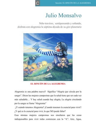 Julio Monsalvo
Niño travieso, sentipensando y soñando,
disfruta con alegremia la séptima década de su giro planetario
EL RINCÓN DE LA ALEGREMIA
Alegremia es una palabra nueva!! Significa “Alegría que circula por la
sangre”. Dicen las mujeres campesinas que la salud tiene que ser cada vez
más saludable… Y hay salud cuando hay alegría, La alegría circulando
por la sangre se llama “Alegremia”
¿Y cuándo tenemos Alegremia? ¡Cuando tenemos lo esencial para vivir!!
¿Y qué es lo esencial para vivir, lo que NO puede faltar?
Esas mismas mujeres campesinas nos enseñaron que las cosas
indispensables para vivir todas comienzan con la “A”: Aire, Agua,
Sección: EL RINCÓN DE LA ALEGREMIA
C
 