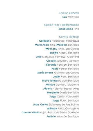Edición General
Luis Weinstein
Edición final y diagramación
María Alicia Pino
Comité Editorial
Catherine Fieldhouse, Rancagua
María Alicia Pino (Malicia), Santiago
Mirenchu Pinto, Las Cruces
Brigitte Aubel, Santiago
Julio Monsalvo, Formosa, Argentina
Claudio Schuftan, Vietnam
Eduardo Yentzen, Santiago
Pablo Porcel Santiago
María Teresa Quintino, Las Cruces
Judith Rees, Santiago
Maria Teresa Pozzolli, Santiago
Mónica Gavilán, Talagante
Alberto Valente, Buenos Aires
Margarita Ovalle Santiago
Jorge Osorio, Valparaíso
Jorge Flores, Santiago
Juan Carlos Etcheverry La Paz, Bolivia
Millaray Arnal, Cartagena
Carmen Gloria Rojas, Rocas de Santo Domingo
Patricio Alarcón, Santiago
 