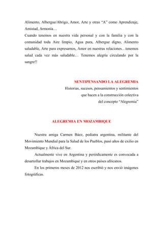 Alimento, Albergue/Abrigo, Amor, Arte y otras “A” como Aprendizaje,
Amistad, Armonía…
Cuando tenemos en nuestra vida personal y con la familia y con la
comunidad toda Aire limpio, Agua pura, Albergue digno, Alimento
saludable, Arte para expresarnos, Amor en nuestras relaciones…tenemos
salud cada vez más saludable… Tenemos alegría circulando por la
sangre!!
SENTIPENSANDO LA ALEGREMIA
Historias, sucesos, pensamientos y sentimientos
que hacen a la construcción colectiva
del concepto “Alegremia”
ALEGREMIA EN MOZAMBIQUE
Nuestra amiga Carmen Báez, pediatra argentina, militante del
Movimiento Mundial para la Salud de los Pueblos, pasó años de exilio en
Mozambique y África del Sur.
Actualmente vive en Argentina y periódicamente es convocada a
desarrollar trabajos en Mozambique y en otros países africanos.
En los primeros meses de 2012 nos escribió y nos envió imágenes
fotográficas.
 