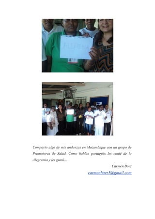 Comparto algo de mis andanzas en Mozambique con un grupo de
Promotoras de Salud. Como hablan portugués les conté de la
Alegremia y les gustó…
Carmen Báez
carmenbaez5@gmail.com
 