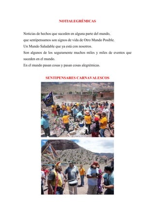 NOTIALEGRÉMICAS
Noticias de hechos que suceden en alguna parte del mundo,
que sentipensamos son signos de vida de Otro Mundo Posible.
Un Mundo Saludable que ya está con nosotros.
Son algunos de los seguramente muchos miles y miles de eventos que
suceden en el mundo.
En el mundo pasan cosas y pasan cosas alegrémicas.
SENTIPENSARES CARNAVALESCOS
 