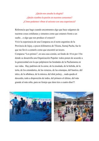 ¿Quién nos enseña la alegría?
¿Quién siembra la pasión en nuestros corazones?
¿Cómo podemos vibrar al unísono con una experiencia?
Referencia que hago cuando encontramos algo que hace salgamos de
nuestras cosas cotidianas y sintamos como que estamos frente a un
sueño…o algo que nos produce el extasis!!
Vivir la experiencia de una Comparsa en el norte argentino de la
Provincia de Jujuy, a pocos kilómetros de Tilcara, Sumaj Pacha, fue lo
que me llevó a contarlo como que encontré un tesoro.
Comparsa “Los primos”, en una casa común, un fondo de 10 m por 15m
donde se desarrolla una Organización Popular: todos ponen de acuerdo a
la generosidad con la que palpitaron las bondades de la Pachamama en
sus vidas. Hay padrinos de la carne, de la ensalada, de la bebida, de la
torta, de los estandartes, de las remeras, de las estampas, del bautizo, del
talco, de la albahaca, de la música, del disk jockey…nada queda al
descuido, todo a disposición de todos, del primero al último, del más
grande al más niño, para un festejo que dura tres o cuatro días!!!
 
