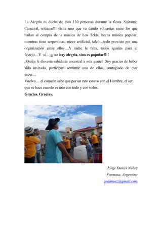 La Alegría es dueña de esas 130 personas durante la fiesta. Soltame,
Carnaval, soltame!!! Grita uno que va dando volteretas entre los que
bailan al compás de la música de Los Tekis, hecha música popular,
mientras tiran serpentinas, nieve artificial, talco…todo provisto por una
organización entre ellos…A nadie le falta, todos iguales para el
festejo…Y sí…¡¡¡ no hay alegría, sino es popular!!!!
¿Quién le dio esta sabiduría ancestral a esta gente? Doy gracias de haber
sido invitado, participar, sentirme uno de ellos, contagiado de este
saber…
Vuelvo… el corazón sabe que por un rato estuvo con el Hombre, el ser
que se hace cuando es uno con todo y con todos.
Gracias. Gracias.
Jorge Daniel Núñez
Formosa, Argentina
jodanuez@gmail.com
 