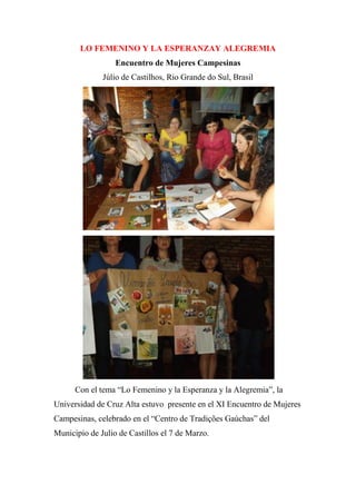 LO FEMENINO Y LA ESPERANZAY ALEGREMIA
Encuentro de Mujeres Campesinas
Júlio de Castilhos, Rio Grande do Sul, Brasil
Con el tema “Lo Femenino y la Esperanza y la Alegremia”, la
Universidad de Cruz Alta estuvo presente en el XI Encuentro de Mujeres
Campesinas, celebrado en el “Centro de Tradições Gaúchas” del
Municipio de Julio de Castillos el 7 de Marzo.
 