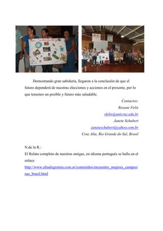Demostrando gran sabiduría, llegaron a la conclusión de que el
futuro dependerá de nuestras elecciones y acciones en el presente, por lo
que tenemos un posible y futuro más saludable.
Contactos:
Rosane Felix
rfelix@unicruz.edu.br
Janete Schubert
janeteschubert@yahoo.com.br
Cruz Alta, Rio Grande do Sul, Brasil
N.de la R.:
El Relato completo de nuestras amigas, en idioma portugués se halla en el
enlace
http://www.altaalegremia.com.ar/contenidos/encuentro_mujeres_campesi
nas_brasil.html
 