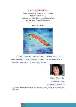 PINTUALEGRÉMICAS
Los Colores de la Vida y de la Esperanza
Pinturas para la Vida,
las cuales son luces de los nuevos amaneceres
de Otro Mundo Posible que ya es.
BELLA CUBA
Presenta a Cuba como una mujer natural y sensual, madre, y no
como un caimán. Pertenece a la Serie “Países” y es para humanizar las
fronteras. La vida en la Tierra no tiene fronteras.
Martha Pérez Viñas
La Habana – Cuba
mpvnub@infomed.sld.cu
http://www.altaalegremia.com.ar/contenidos/todo_puede_convertirse_en
_arte.html
Sección: SOBRE-AMIGOS, CORRESPONDENCIA DE GRUPOS AMIGOS
C
 