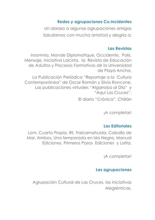 Redes y agrupaciones Co.incidentes
Un abrazo a algunas agrupaciones amigas
Saludamos con mucha amistad y alegría a:
Las Revistas
Insomnio, Monde Diplomatique, Occidente, Polis,
Mensaje, Iniciativa Laicista, la Revista de Educación
de Adultos y Procesos Formativos de la Universidad
de Playa Ancha,
La Publicación Periódica “Reportaje a la Cultura
Contemporánea” de Oscar Román y Silvio Roncone,
Las publicaciones virtuales “Algarrobo al Día” y
“Aquí Las Cruces”.
El diario “Crónica”, Chillán
¡A completar!
Las Editoriales
Lom, Cuarto Propio, Ril, Tralcamahuida, Caballo de
Mar, Ambos, Una temporada en Isla Negra, Manual
Ediciones, Primeros Pasos Ediciones y Lolita.
¡A completar!
Las agrupaciones
Agrupación Cultural de Las Cruces, las iniciativas
Alegrémicas,
 