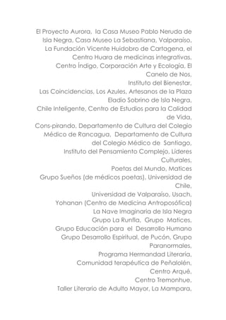 El Proyecto Aurora, la Casa Museo Pablo Neruda de
Isla Negra, Casa Museo La Sebastiana, Valparaíso,
La Fundación Vicente Huidobro de Cartagena, el
Centro Huara de medicinas integrativas,
Centro Índigo, Corporación Arte y Ecología, El
Canelo de Nos,
Instituto del Bienestar,
Las Coincidencias, Los Azules, Artesanos de la Plaza
Eladio Sobrino de Isla Negra,
Chile Inteligente, Centro de Estudios para la Calidad
de Vida,
Cons-pirando, Departamento de Cultura del Colegio
Médico de Rancagua, Departamento de Cultura
del Colegio Médico de Santiago,
Instituto del Pensamiento Complejo, Líderes
Culturales,
Poetas del Mundo, Matices
Grupo Sueños (de médicos poetas), Universidad de
Chile,
Universidad de Valparaíso, Usach,
Yohanan (Centro de Medicina Antroposófica)
La Nave Imaginaria de Isla Negra
Grupo La Runfla, Grupo Matices,
Grupo Educación para el Desarrollo Humano
Grupo Desarrollo Espiritual, de Pucón, Grupo
Paranormales,
Programa Hermandad Literaria,
Comunidad terapéutica de Peñalolén,
Centro Arqué,
Centro Tremonhue,
Taller Literario de Adulto Mayor, La Mampara,
 