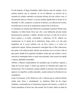 Un día después, al llegar Fernández, había silencio entre las mujeres. En la 
semana anterior, por el contrario, se vio un alboroto. La novicia era la 
causante de saludos matinales con pícaras bromas de tono erótico, mas, el 
día presente todo era silencio. La joven monjita tapada hasta la frente no se 
mostraba. Y ¡Oh!, ¡sorpresa!, su hoja de evolución, a la cabecera de la cama, 
mostraba que la curva de su temperatura corporal iba en descenso. 
La enfermera les informó que Helena fue examinada el profesor Molina muy 
temprano; la había hecho llevar por ella a una habitación privada donde 
permanecieron, paciente y médico, durante una hora, al cabo de la cual la 
joven regresó a su lecho, asorochada y silenciosa. El Dr. redactó sus 
conclusiones en el mesón de la enfermería; luego, entró a la sala para 
despedirse de la joven enferma con un beso sonoro y se retiró sin 
explicación alguna. Helena permaneció sumergida bajo el albo cubrecamas 
por pudor a las indiscreciones. Quizás, por primera vez en su breve vida en 
gran parte aislada de la agitación mundana, sentía que una extraña y nueva 
emoción la embargaba hasta su sentir más profundo; todo ocurrió tan rápido 
e intenso, dejándola anonadada. 
Alfredo y Manuel comprendieron de inmediato que el profesor seguiría a 
cargo de la joven mujer, y tenían que esperar ser llamados para seguir sus 
instrucciones. Por el momento, aunque callada, la paciente siete terminó por 
aparecer en superficie, estaba mejorada y aceptó animosa las bromas de sus 
compañeras. 
Como lo pensaron, el Dr. Molina les citó e informó que la enferma Helena 
estaba sana, física y mentalmente; su síndrome febril era de origen 
idiopático, ocasionado por el aislamiento riguroso del claustro, y cedería en 
forma espontánea al llevar una vida normal. Por lo tanto, debía ser dada de 
 