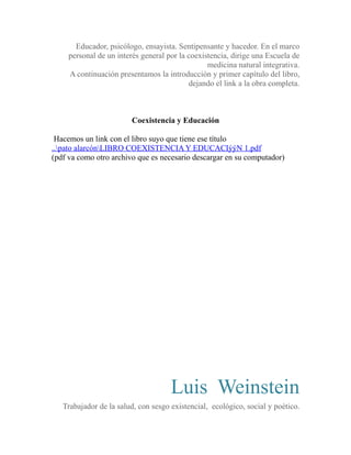 Educador, psicólogo, ensayista. Sentipensante y hacedor. En el marco 
personal de un interés general por la coexistencia, dirige una Escuela de 
medicina natural integrativa. 
A continuación presentamos la introducción y primer capítulo del libro, 
dejando el link a la obra completa. 
Coexistencia y Educación 
Hacemos un link con el libro suyo que tiene ese título 
..pato alarcónLIBRO COEXISTENCIA Y EDUCACIýýN 1.pdf 
(pdf va como otro archivo que es necesario descargar en su computador) 
Luis Weinstein 
Trabajador de la salud, con sesgo existencial, ecológico, social y poético. 
 