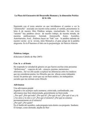 La Plaza del Encuentro del Desarrollo Humano y la dimensión Poética 
de la vida 
Siguiendo con el texto anterior en que iniciábamos el camino a ver la 
“amistosofía” asociada con nuestro tema central, el sentido, presentamos la 
letra A de nuestro libro Palabras amigas, reactualizado. En este texto 
“aaiento” hay palabras claves de nuestro trabajo, de nuestra mirada, de 
nuestras publicaciones: Amistad, Amistosofla Amor, Asombro, 
Autoritarismo, Azul…Pedimos hacer un “link” con la palabra radiante de 
nuestro vecino en la revista, Julio Monsalvo, el gran amigo de la palabra 
alegremia. En la P haremos el link con la projimología de Patricio Alarcón 
Palabras Amigas 
(Ediciones Caballo de Mar 2007) 
Con la a al frente 
He respetado la variedad de géneros en que fueron escritas estas presuntas 
“definiciones” : especies de sub…ensayos, poemas, narraciones, 
aforismos...Tal vez ello ayude a explicar las diferencias entre los médicos 
que me consideran poetas, los filósofos que me ubican como trabajador 
social, los poetas que creen que soy un buen médico, los trabajadores 
sociales que me estiman como filósofo 
Adivinanza 
Una adivinanza grande 
Jugando a los acertijos suele asomarse, extraviada, confundiendo, una 
adivinanza muy bien intencionada, generalmente no bienvenida 
¿ Por qué? ¿Por qué todo? ¿Por qué tú? ¿Por qué el ser? ¿Por qué el ser y tú 
y los otros y lo otro y yo? ¿Por qué el misterio? ¿Por qué no estamos 
permanentemente en el misterio? 
¿Por qué? ¿Por quién? 
En el Jardín del asombro, cada pregunta tenía dentro esa pregunta fundante. 
El tiempo, como distraído, dejaba de fluir 
 