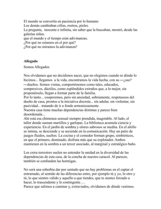El mundo se convertía en paciencia por lo humano 
Los demás cambiaban cifras, rostros, pieles. 
La pregunta, inocente e infinita, sin saber que la buscaban, mostró, desde las 
galerías niñas. 
que el mundo y el tiempo eran adivinanzas. 
¿Por qué no estamos en el por qué? 
¿Por qué no miramos la adivinanza? 
Allegado 
Somos Allegados 
Nos olvidamos que no decidimos nacer, que no elegimos cuando ni dónde lo 
hicimos... llegamos a la vida, encontramos la vida hecha, con su ¾¿sus? 
¾dueños. Somos visitas, comportémonos como tales, educados, 
compresivos, dúctiles, como espléndidos extraños que, a lo mejor, sin 
proponérselo, llegan a formar parte de la familia. 
Por lo tanto... cooperemos, pero sin ansiedad, sobriamente, respetuosos del 
dueño de casa, prontos a la iniciativa discreta... sin adular, sin violentar, sin 
pasividad... tratando de ir a fondo armoniosamente. 
Nuestra casa tiene muchas dependencias distintas y parece bien 
desordenada... 
Ahí está esa chimenea sensual siempre prendida, inagotable. Al lado, el 
taller donde suenan martillos y garlopas. La biblioteca acumula ciencia y 
experiencia. En el jardín de sombra y olores sabrosos se medita. En el altillo 
se intima, se desciende y se asciende en la comunicación. Hay un patio de 
juegos fluidos, sueltos. La cocina y el comedor forman grupo, simbióticos, 
en que el primero, dominado, disfruta más que su explotador. Ambos 
mantienen en la sombra a un tercer asociado, al marginal y estratégico baño. 
Los extra terrestres suelen no entender la unidad en la diversidad de las 
dependencias de esta casa, de la concha de nuestro caracol. Al parecer, 
también se confunden las hormigas. 
No será una soberbia dar por sentado que no hay problemas en el captar el 
entramado, al sentido de las diferencias entre, por ejemplo tú y yo, lo otro y 
tú, lo que sientes válido y aquello a que tiendes, que te sientes forzado a 
hacer, lo trascendente y lo contingente…. 
Parece que salimos a caminar y, extraviados, olvidamos de dónde venimos. 
 
