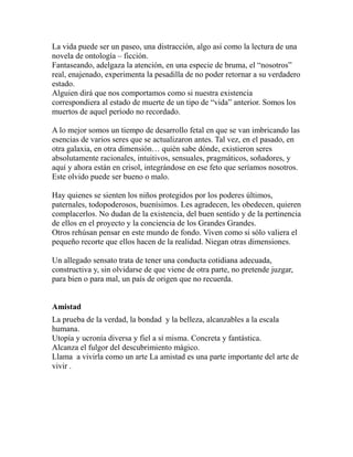 La vida puede ser un paseo, una distracción, algo así como la lectura de una 
novela de ontología – ficción. 
Fantaseando, adelgaza la atención, en una especie de bruma, el “nosotros” 
real, enajenado, experimenta la pesadilla de no poder retornar a su verdadero 
estado. 
Alguien dirá que nos comportamos como si nuestra existencia 
correspondiera al estado de muerte de un tipo de “vida” anterior. Somos los 
muertos de aquel período no recordado. 
A lo mejor somos un tiempo de desarrollo fetal en que se van imbricando las 
esencias de varios seres que se actualizaron antes. Tal vez, en el pasado, en 
otra galaxia, en otra dimensión… quién sabe dónde, existieron seres 
absolutamente racionales, intuitivos, sensuales, pragmáticos, soñadores, y 
aquí y ahora están en crisol, integrándose en ese feto que seríamos nosotros. 
Este olvido puede ser bueno o malo. 
Hay quienes se sienten los niños protegidos por los poderes últimos, 
paternales, todopoderosos, buenísimos. Les agradecen, les obedecen, quieren 
complacerlos. No dudan de la existencia, del buen sentido y de la pertinencia 
de ellos en el proyecto y la conciencia de los Grandes Grandes. 
Otros rehúsan pensar en este mundo de fondo. Viven como si sólo valiera el 
pequeño recorte que ellos hacen de la realidad. Niegan otras dimensiones. 
Un allegado sensato trata de tener una conducta cotidiana adecuada, 
constructiva y, sin olvidarse de que viene de otra parte, no pretende juzgar, 
para bien o para mal, un país de origen que no recuerda. 
Amistad 
La prueba de la verdad, la bondad y la belleza, alcanzables a la escala 
humana. 
Utopía y ucronía diversa y fiel a sí misma. Concreta y fantástica. 
Alcanza el fulgor del descubrimiento mágico. 
Llama a vivirla como un arte La amistad es una parte importante del arte de 
vivir . 
 
