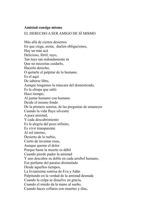 Amistad consigo mismo 
EL DERECHO A SER AMIGO DE SÍ MISMO 
Más allá de ciertos desiertos 
En que ciega, arena, duelen obligaciones, 
Hay un más acá 
Delicioso, fértil, tuyo, 
Tan tuyo tan redondamente tú 
Que no necesitas cuidarlo, 
Hacerlo derecho, 
O quitarle el palpitar de lo humano. 
Es el aquí 
De saberse libre, 
Aunque tengamos la máscara del domesticado, 
Es la chispa que saltó 
Hace tiempo, 
Al juntar humano con humano 
Desde el mismo fondo 
De la primera sonrisa, de las preguntas de amanecer 
Cuando la vida fluye silvestre 
A pura amistad, 
Y cada descubrimiento 
Es la alegría del pozo infinito, 
Es vivir transparente 
Al sol interno, 
Desierto de lo turbio, 
Cierto de inventar risas, 
Aunque queme el dolor 
Porque hasta la muerte es débil 
Cuando pierde pudor la amistad 
Y uno descubre su doble en cada arrebol humano, 
Ese perfume del paraíso disimulado 
Desde aquellos tiempos, 
La livianísima sonrisa de Eva y Adán 
Palpitando en la verdad de la amistad desnuda 
Cuando la culpa se disuelve en gracia, 
Cuando el miedo da la mano al sueño, 
Cuando haces collares con muertes y días, 
 