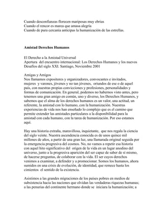 Cuando desconfianzas florecen mariposas muy ebrias 
Cuando el rencor es marea que amasa alegría 
Cuando de pura cercanía anticipas la humanización de las estrellas. 
Amistad Derechos Humanos 
El Derecho a la Amistad Universal 
Apertura del encuentro internacional: Los Derechos Humanos y los nuevos 
Desafíos del siglo XXI. Santiago, Noviembre 2001 
Amigas y Amigos 
Nos llamamos expositores y organizadores, convocantes e invitados, 
mujeres y varones, jóvenes y no tan jóvenes, oriundos de ese o de aquel 
país, con nuestras propias convicciones y profesiones, personalidades y 
formas de comunicación. En general, podemos no habernos visto antes, pero 
tenemos una gran amigo en común, uno y diverso, los Derechos Humanos, y 
sabemos que el alma de los derechos humanos es un valor, una actitud, un 
referente, la amistad con lo humano, con la humanización. Nuestras 
experiencias de vida nos han enseñado lo complejo que es el camino que 
permite extender las amistades particulares a la disponibilidad para la 
amistad con cada humano, con la tarea de humanización. Por eso estamos 
aquí. 
Hay una historia extraña, maravillosa, inquietante, que nos regala la ciencia 
del siglo veinte. Nuestra ascendencia conocida es de unos quince mil 
millones de años, a partir de una gran luz, una llamarada original seguida por 
la emergencia progresiva del cosmos. No, no vamos a repetir esa historia 
con aquel hito significativo del origen de la vida en un lugar anodino del 
universo, junto a la progresiva aparición del ser capaz de saber de sí mismo, 
de hacerse preguntas, de colaborar con la vida. El ser cuyos derechos 
venimos a examinar, a defender y a promocionar. Somos los humanos, ahora 
sumidos en una crisis de evolución, de identidad, que remece hasta los 
cimientos el sentido de la existencia. 
Asistimos a las grandes migraciones de los países pobres en medios de 
subsistencia hacia las naciones que olvidan las verdaderas riquezas humanas; 
a las penurias del continente hermano donde se iniciara la humanización; a 
 