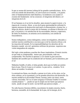 lo que se asoma del enorme iceberg de las grandes contradicciones, de la 
crisis de sentido del desarrollo y la convivencia en el mundo, a la guerra 
entre el fundamentalismo individualista y la tendencia a no aceptar el 
examen del fundamento de las creencias: el integrismo del dinero y el 
integrismo de la fe 
El ser humano es el ser de los desafíos para encarar la supervivencia y la 
riqueza de vivencias. Ahora se nos da la gran oportunidad de enfrentar la 
ingente amenaza de destrucción total junto al afianzamiento, al poner luz y 
fuego de afectos, desde lo mejor del ser humano, en afirmar el derecho a la 
paz, a la justicia, a la satisfacción de las necesidades, básicas y superiores, 
de todos los humanos, en armonía con la naturaleza, con sentido de 
trascendencia. 
Somos trabajadores, somos dialogantes, somos investigadores, abocados a 
realizar nuestra contribución a esa tarea que es de las minoría críticas y de 
las mayorías del mundo. Es la responsabilidad por los derechos de los 
humanos cuando seis mil quinientos millones de personas requieren una 
visión integradora de conjunto, 
Del siglo veinte podemos cosechar dos frases inspiradoras. Einstein insistía 
en que todo es comprensible, menos que, precisamente, todo sea 
comprensible. Nos facilitó la apertura a vivir desde la gran emoción 
fundante del asombro por la condición del ser humano, por la naturaleza, por 
el ser 
Mahatma Gandhi, el sabio, el alma grande, decía que no había un camino 
hacia la paz. Para él, la paz es el camino. La paz activa, creadora. Ya le 
dimos un nombre: la amistad. 
La amistad nos llama, nos desafía, a pensar en el otro, en los otros, en las 
otras culturas, en lo coyuntural y en las grandes directrices del desarrollo. En 
nuestra unidad en la diversidad. Pensar, razonar, junto con intuir, sentir, 
valorar, trascender. Tal vez el autor uruguayo Clemente Estable lo resumió 
cuando propuso: “… puede ser que la utopía sea tan fuerte que parezca 
razón, puede ser que la razón sea tan bella que parezca utopía …” 
No cabe hacerse ilusiones débiles, necesitamos la utopía concreta, fuerte, 
hermosa, razonable, de la humanidad de la paz, de la sinergia, de la 
 