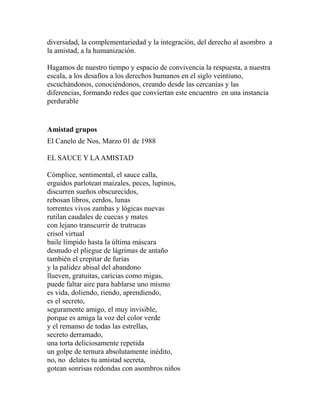 diversidad, la complementariedad y la integración, del derecho al asombro a 
la amistad, a la humanización. 
Hagamos de nuestro tiempo y espacio de convivencia la respuesta, a nuestra 
escala, a los desafíos a los derechos humanos en el siglo veintiuno, 
escuchándonos, conociéndonos, creando desde las cercanías y las 
diferencias, formando redes que conviertan este encuentro en una instancia 
perdurable 
Amistad grupos 
El Canelo de Nos, Marzo 01 de 1988 
EL SAUCE Y LA AMISTAD 
Cómplice, sentimental, el sauce calla, 
erguidos parlotean maizales, peces, lupinos, 
discurren sueños obscurecidos, 
rebosan libros, cerdos, lunas 
torrentes vivos zambas y lógicas nuevas 
rutilan caudales de cuecas y mates 
con lejano transcurrir de trutrucas 
crisol virtual 
baile límpido hasta la última máscara 
desnudo el pliegue de lágrimas de antaño 
también el crepitar de furias 
y la palidez abisal del abandono 
llueven, gratuitas, caricias como migas, 
puede faltar aire para hablarse uno mismo 
es vida, doliendo, riendo, aprendiendo, 
es el secreto, 
seguramente amigo, el muy invisible, 
porque es amiga la voz del color verde 
y el remanso de todas las estrellas, 
secreto derramado, 
una torta deliciosamente repetida 
un golpe de ternura absolutamente inédito, 
no, no delates tu amistad secreta, 
gotean sonrisas redondas con asombros niños 
 