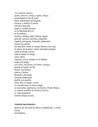vive esperas mansas 
quién, cómo es, amiga, regalo, amigo, 
sensualidad en ala de nube, 
dulce sabiamente prolongada, 
silencio y malicia el sauce, 
silvestre atención, 
juego y verdad secretos 
en la fidelidad del sol 
en la mañana 
mestiza, mulata, india, blanca, negra, 
guaraní, aymará, quechua, mapuche, 
español, portugués, holandés, planetario 
secreta la certeza 
los sencillos miran al tiempo directo a los ojos 
lo saben, de la mano vamos naciendo siempre, 
cuida tu amiga secreta 
nada insinúes al amigo, 
sauce sabio 
expresas con tu cuerpo, no lo hablas, 
juego con juego, 
con calor, con tierra, con ideas, contigo, 
apunta el regalo sin fin, 
humor con humor, 
cantos y luchas 
desnudo a desnudo, 
amistad madurando 
pueblo con pueblo, 
mira, abre tu regalo, siente 
es cercanía bajo el sauce amigo, 
es macumba, esperanza, revolución, Pacha Mama, 
es sonreír semillas de América Nueva, 
es vida tejiéndose, 
nuestra amiga secreta. 
Amistad movimientos 
HACIA EL PLANETA DE LA AMISTAD ( 1994) 
Gente, 
moviéndose, 
 