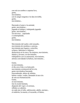con raíz en sombra o espuma leve, 
gente, 
moviéndose, 
con la sangre turgente o la idea invisible, 
gente, 
moviéndose... 
Haciendo el amor o la amistad, 
gente, moviéndose... 
jugando al trabajo y trabajando jugando 
gente, moviéndose... 
sin moverse... esperando 
o contemplando, 
gente, 
moviéndose. 
Movimiento del sueño o del ensueño, 
movimiento de siembras o caricias, 
movimiento por lugares y arrecifes, 
eclipses, laberintos o fulgores: 
democracia en la casa y las mujeres, movimiento, 
ideales y jóvenes, en movimiento, 
trabajadores con su autonomía, movimiento, 
artistas convidando la belleza, movimiento... 
Gente, 
en movimiento, 
el día con el día y su lenta piel, 
movimiento existencial del tú a tú, 
gente moviéndose buscando 
trascendiendo, ahitos de infinito, 
hebras verdes, verdes, llamando al arco iris 
de una eco humanización. 
Gente, 
en movimiento, 
tras la escala humana, 
diapasón del vigor y la ternura, 
silbidos yo adentro, 
en cada uno el niño, adolescente, adulto, anciano... 
el embrión, la muerte, el recuerdo, el futuro, 
 