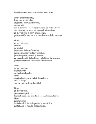 hacia los otros, hacia el nosotros, hacia el tú. 
Gente en movimiento, 
femenina y masculina 
originaria, mestiza, moderna, 
asombrada, 
con el pensar de las flores y el silencio de la estrella, 
con menguar de lunas y crepúsculos indecisos, 
en movimiento el sol y amaneceres, 
gente moviéndose hacia lo más humano de lo humano. 
Gente 
en movimiento, 
artesana 
de unidad 
buceadora de las diferencias 
perita en yemas y redes y semillas, 
gente de ganas y dudas y certezas, 
cercana al crujir de las hojas y al aliento del tiempo, 
gente moviéndose por la escala hacia el ser. 
Gente 
en movimiento, 
hacia el poder 
de cambiar el poder. 
Gente 
moviendo el gran crisol de los colores, 
el de la magia 
que hace del poder solidaridad. 
Gente 
en movimiento, 
podando sus poderes 
hacia el racimo de miradas y los vuelos suculentos. 
Gente 
compartiendo 
hacia la salud libre chapoteando para todos, 
gente hacia el planeta de la amistad. 
 
