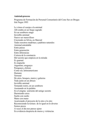 Amistad-proceso 
Programa de Formación de Personal Comunitario del Cono Sur en Drogas 
Isla Negra 1993 
Le vimos el cuerpo a la amistad 
Allí estaba en un fuego sagrado 
En un sombrero mago 
Invisible amistad 
Nuevo ser maravilloso 
Creciendo en Silvia, en Marcial 
Todos nosotros madrinas y padrinos naturales 
Amistad entrañable 
Entre países 
Entre generación 
Entre diferencias 
Certeza de la constancia 
Del secreto que empieza en la mirada 
Es guaraní 
Es mapuche 
Argentino, uruguayo 
Paraguayo, chileno 
Como ser, latinoamericano 
Humano 
Terrenal 
De aires, bosques, mares y galaxias 
Todo junto en un abrazo 
Invisible amistad 
Tomando rostro, en un sombrero 
Asomando en la palabra 
En el enigma sonriente del amigo secreto 
Durmiendo cerca 
Sueño con sueño 
Mano con mano 
Acariciando el proyecto de lo otro o lo otro 
Reconociendo la textura de lo igual en lo diverso 
Somos pocos 
A veces el día nos parece ajeno 
En evidencia despierta de muros y violencias 
 