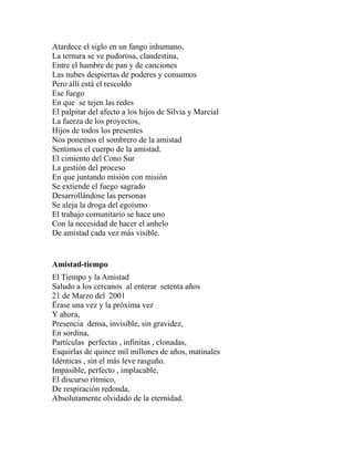 Atardece el siglo en un fango inhumano, 
La ternura se ve pudorosa, clandestina, 
Entre el hambre de pan y de canciones 
Las nubes despiertas de poderes y consumos 
Pero allí está el rescoldo 
Ese fuego 
En que se tejen las redes 
El palpitar del afecto a los hijos de Silvia y Marcial 
La fuerza de los proyectos, 
Hijos de todos los presentes 
Nos ponemos el sombrero de la amistad 
Sentimos el cuerpo de la amistad. 
El cimiento del Cono Sur 
La gestión del proceso 
En que juntando misión con misión 
Se extiende el fuego sagrado 
Desarrollándose las personas 
Se aleja la droga del egoísmo 
El trabajo comunitario se hace uno 
Con la necesidad de hacer el anhelo 
De amistad cada vez más visible. 
Amistad-tiempo 
El Tiempo y la Amistad 
Saludo a los cercanos al enterar setenta años 
21 de Marzo del 2001 
Ërase una vez y la próxima vez 
Y ahora, 
Presencia densa, invisible, sin gravidez, 
En sordina, 
Partículas perfectas , infinitas , clonadas, 
Esquirlas de quince mil millones de años, matinales 
Idénticas , sin el más leve rasguño. 
Impasible, perfecto , implacable, 
El discurso rítmico, 
De respiración redonda, 
Absolutamente olvidado de la eternidad. 
 