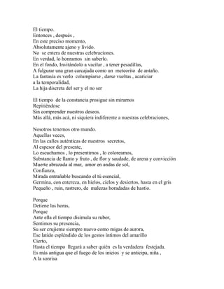 El tiempo. 
Entonces , después , 
En este preciso momento, 
Absolutamente ajeno y lívido. 
No se entera de nuestras celebraciones. 
En verdad, lo honramos sin saberlo. 
En el fondo, Invitándolo a vacilar , a tener pesadillas, 
A fulgurar una gran carcajada como un meteorito de antaño. 
La fantasía es verlo columpiarse , darse vueltas , acariciar 
a la temporalidad, 
La hija discreta del ser y el no ser 
El tiempo de la constancia prosigue sin mirarnos 
Repitiéndose 
Sin comprender nuestros deseos. 
Más allá, más acá, ni siquiera indiferente a nuestras celebraciones, 
Nosotros tenemos otro mundo. 
Aquellas veces, 
En las calles auténticas de nuestros secretos, 
Al espesor del presente, 
Lo escuchamos , lo presentimos , lo coloreamos, 
Substancia de llanto y fruto , de flor y saudade, de arena y convicción 
Muerte abrazada al mar, amor en andas de sol, 
Confianza, 
Mirada entrañable buscando el tú esencial, 
Germina, con entereza, en hielos, cielos y desiertos, hasta en el gris 
Pequeño , ruin, rastrero, de malezas horadadas de hastío. 
Porque 
Detiene las horas, 
Porque 
Ante ella el tiempo disimula su rubor, 
Sentimos su presencia, 
Su ser crujiente siempre nuevo como migas de aurora, 
Ese latido espléndido de los gestos íntimos del amarillo 
Cierto, 
Hasta el tiempo llegará a saber quién es la verdadera festejada. 
Es más antigua que el fuego de los inicios y se anticipa, niña , 
A la sonrisa 
 