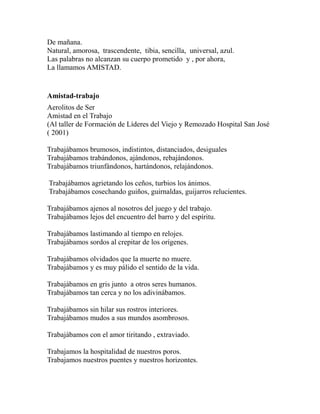 De mañana. 
Natural, amorosa, trascendente, tibia, sencilla, universal, azul. 
Las palabras no alcanzan su cuerpo prometido y , por ahora, 
La llamamos AMISTAD. 
Amistad-trabajo 
Aerolitos de Ser 
Amistad en el Trabajo 
(Al taller de Formación de Líderes del Viejo y Remozado Hospital San José 
( 2001) 
Trabajábamos brumosos, indistintos, distanciados, desiguales 
Trabajábamos trabándonos, ajándonos, rebajándonos. 
Trabajábamos triunfándonos, hartándonos, relajándonos. 
Trabajábamos agrietando los ceños, turbios los ánimos. 
Trabajábamos cosechando guiños, guirnaldas, guijarros relucientes. 
Trabajábamos ajenos al nosotros del juego y del trabajo. 
Trabajábamos lejos del encuentro del barro y del espíritu. 
Trabajábamos lastimando al tiempo en relojes. 
Trabajábamos sordos al crepitar de los orígenes. 
Trabajábamos olvidados que la muerte no muere. 
Trabajábamos y es muy pálido el sentido de la vida. 
Trabajábamos en gris junto a otros seres humanos. 
Trabajábamos tan cerca y no los adivinábamos. 
Trabajábamos sin hilar sus rostros interiores. 
Trabajábamos mudos a sus mundos asombrosos. 
Trabajábamos con el amor tiritando , extraviado. 
Trabajamos la hospitalidad de nuestros poros. 
Trabajamos nuestros puentes y nuestros horizontes. 
 