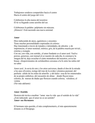 Trabajemos senderos compartidos hacia el centro 
Hacia el centro del juego del vivir. 
Celebremos la alta marea del nosotros: 
El tú va llegando como aerolito del ser. 
Celebremos la palabra palpitante sin máscara. 
¡Silencio!: Está naciendo una nueva amistad. 
Amor 
Dios indiscutido de ateos, agnósticos y creyentes 
Tiene muchas personalidades expresadas en colores: 
Hay transitando a través de tratados e intimidades, de cálculos y de 
impotencias, el amor nominal, retórico, gris, de la palabra muerta por trivial , 
externa y exangüe. 
Con ser, con vida, con sentido,, el amor fundante es el amor azul. Vuelve 
poroso, generoso, casi mutual al yo nuestro de cada día, le conmueve la 
imagen del tú, deja escuchar el canto montañoso del nosotros, aviva las 
brasas chisporroteantes de certidumbres cercanas a la fe entre las nubes del 
no saber 
Amor azul , la savia de este y los otros universos, dando el don de la mirada 
a los ojos silvestres, testigo del rojo de la avidez volcánica pasional, del 
perfume cálido de los nidos de amarillo y del dulce rosa de los enamorados 
de su propio embeleso, del encuentro de almas donde fluyen tonos 
celestes, de mareas de dudas que florecen cuando colorea, veleidoso, el 
violeta 
(Ver más adelante) 
Amor -Sentido 
Dostoievski invita a meditar: “amar mas la vida que el sentido de la vida” 
¿Está indicando que el amor no es un sentido? 
Amor- sus Hermanos 
El hermano más querido, el más complementario, el más aparentemente 
distante es el Desapego. 
 