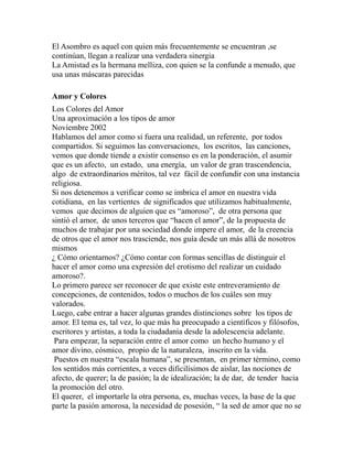 El Asombro es aquel con quien más frecuentemente se encuentran ,se 
continúan, llegan a realizar una verdadera sinergia 
La Amistad es la hermana melliza, con quien se la confunde a menudo, que 
usa unas máscaras parecidas 
Amor y Colores 
Los Colores del Amor 
Una aproximación a los tipos de amor 
Noviembre 2002 
Hablamos del amor como si fuera una realidad, un referente, por todos 
compartidos. Si seguimos las conversaciones, los escritos, las canciones, 
vemos que donde tiende a existir consenso es en la ponderación, el asumir 
que es un afecto, un estado, una energía, un valor de gran trascendencia, 
algo de extraordinarios méritos, tal vez fácil de confundir con una instancia 
religiosa. 
Si nos detenemos a verificar como se imbrica el amor en nuestra vida 
cotidiana, en las vertientes de significados que utilizamos habitualmente, 
vemos que decimos de alguien que es “amoroso”, de otra persona que 
sintió el amor, de unos terceros que “hacen el amor”, de la propuesta de 
muchos de trabajar por una sociedad donde impere el amor, de la creencia 
de otros que el amor nos trasciende, nos guía desde un más allá de nosotros 
mismos 
¿ Cómo orientarnos? ¿Cómo contar con formas sencillas de distinguir el 
hacer el amor como una expresión del erotismo del realizar un cuidado 
amoroso?. 
Lo primero parece ser reconocer de que existe este entreveramiento de 
concepciones, de contenidos, todos o muchos de los cuáles son muy 
valorados. 
Luego, cabe entrar a hacer algunas grandes distinciones sobre los tipos de 
amor. El tema es, tal vez, lo que más ha preocupado a científicos y filósofos, 
escritores y artistas, a toda la ciudadanía desde la adolescencia adelante. 
Para empezar, la separación entre el amor como un hecho humano y el 
amor divino, cósmico, propio de la naturaleza, inscrito en la vida. 
Puestos en nuestra “escala humana”, se presentan, en primer término, como 
los sentidos más corrientes, a veces dificilísimos de aislar, las nociones de 
afecto, de querer; la de pasión; la de idealización; la de dar, de tender hacia 
la promoción del otro. 
El querer, el importarle la otra persona, es, muchas veces, la base de la que 
parte la pasión amorosa, la necesidad de posesión, “ la sed de amor que no se 
 