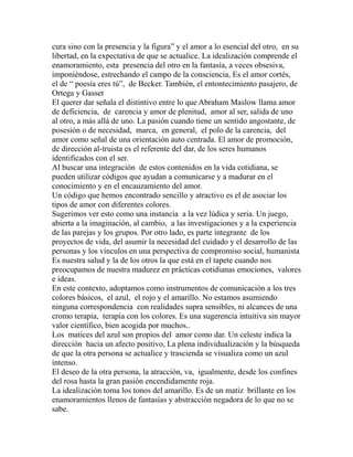 cura sino con la presencia y la figura” y el amor a lo esencial del otro, en su 
libertad, en la expectativa de que se actualice. La idealización comprende el 
enamoramiento, esta presencia del otro en la fantasía, a veces obsesiva, 
imponiéndose, estrechando el campo de la consciencia, Es el amor cortés, 
el de “ poesía eres tú”, de Becker. También, el entontecimiento pasajero, de 
Ortega y Gasset 
El querer dar señala el distintivo entre lo que Abraham Maslow llama amor 
de deficiencia, de carencia y amor de plenitud, amor al ser, salida de uno 
al otro, a más allá de uno. La pasión cuando tiene un sentido angostante, de 
posesión o de necesidad, marca, en general, el polo de la carencia, del 
amor como señal de una orientación auto centrada. El amor de promoción, 
de dirección al-truista es el referente del dar, de los seres humanos 
identificados con el ser. 
Al buscar una integración de estos contenidos en la vida cotidiana, se 
pueden utilizar códigos que ayudan a comunicarse y a madurar en el 
conocimiento y en el encauzamiento del amor. 
Un código que hemos encontrado sencillo y atractivo es el de asociar los 
tipos de amor con diferentes colores. 
Sugerimos ver esto como una instancia a la vez lúdica y seria. Un juego, 
abierta a la imaginación, al cambio, a las investigaciones y a la experiencia 
de las parejas y los grupos. Por otro lado, es parte integrante de los 
proyectos de vida, del asumir la necesidad del cuidado y el desarrollo de las 
personas y los vínculos en una perspectiva de compromiso social, humanista 
Es nuestra salud y la de los otros la que está en el tapete cuando nos 
preocupamos de nuestra madurez en prácticas cotidianas emociones, valores 
e ideas. 
En este contexto, adoptamos como instrumentos de comunicación a los tres 
colores básicos, el azul, el rojo y el amarillo. No estamos asumiendo 
ninguna correspondencia con realidades supra sensibles, ni alcances de una 
cromo terapia, terapia con los colores. Es una sugerencia intuitiva sin mayor 
valor científico, bien acogida por muchos.. 
Los matices del azul son propios del amor como dar. Un celeste indica la 
dirección hacia un afecto positivo, La plena individualización y la búsqueda 
de que la otra persona se actualice y trascienda se visualiza como un azul 
intenso. 
El deseo de la otra persona, la atracción, va, igualmente, desde los confines 
del rosa hasta la gran pasión encendidamente roja. 
La idealización toma los tonos del amarillo. Es de un matiz brillante en los 
enamoramientos llenos de fantasías y abstracción negadora de lo que no se 
sabe. 
 