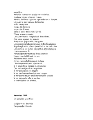 amarillea: 
Amor en ciernes que puede ser volcánico, 
Amistad en sus primeras yemas, 
Ambito de libros sagrados sepultados en el tiempo, 
Llega en la más humana de las olas 
calla su espuma 
escapa del turquesa 
trepa a los árboles 
arma su color de un rubio joven 
El mar se compromete, 
Las Alstromerias comprenden demasiado, 
Con lanza saludan los agaves, 
Responden ,juguetonas, las ágatas, 
Los aromos saludan rompiendo todos los códigos 
Regalan plenitud y la reciprocidad se hace electiva 
Los erizos y los cactus se escriben entendiéndose 
Los aromos dan fe 
Por el esplendor humilde de su amarillo. 
Hacen coro ladridos de perros, 
Asomo un rocío tenue 
En los eternos habitantes de la luna 
Las campanas tocan a esperanzas 
Y el amarillo se entrega en violencias 
Que nunca dejan de ser vegetales 
Y por eso aletean los ángeles 
Y por eso las aeonias siguen su compás 
Y por eso un fulgor amarillo tiñe cielo y rocas 
Y por eso nadie sabe si sueñan 
o son videntes los aromos. 
Asombro Débil 
En qué creo y no Creo 
El opio de las palabras 
Desgrana la videncia 
 