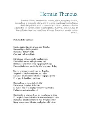 Herman Thenoux 
Herman Thenoux Deutshmann. 32 años, Pintor, fotógrafo y escritor, 
inspirado en la comunión interna con el cosmos. Intento acercarme al reino 
donde las palabras rozan la eternidad y el silencio permanece latente 
esperando a ser experimentado en carne propia. Buen viaje a lo profundo de 
lo simple es mi deseo en estas letras, al origen de nuestros mundos en este 
mundo. 
Profundidades Latentes 
Entre espacios de cielo craquelado de nubes 
Danza el ígneo brillo pulsátil 
Inundando de luz velada 
Claros de cielo estrellado 
Miríadas de océanos se elevan al cosmos 
Entre nebulosas de rocío plenas de vida 
Reflejando universos sobre espejos celestiales 
Entre radiados cuerpos de algodón henchidos de luz 
Sus rayos convergen sobre un sol de cobre 
Suspendido en el atardecer de los cielos 
Enviando en el último destello de su pupila eterna 
El origen de la vida a esta tierra. 
Danzando en la oscuridad del alba 
Envuelto en destellos de lucero 
El mando frio de la noche permanece suspendido 
En la oscura silueta del árbol 
Iluminando su interior desde las entrañas de la tierra 
El cuerpo de lava asciende reptando su sinuosa corteza 
Inundando en sabia inflamada ríos de venas ocultos 
Sobre su cuerpo moldeado por el pulso subterráneo 
 